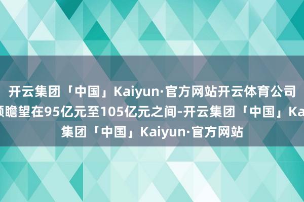 开云集团「中国」Kaiyun·官方网站开云体育公司净新增订单金额瞻望在95亿元至105亿元之间-开云集团「中国」Kaiyun·官方网站