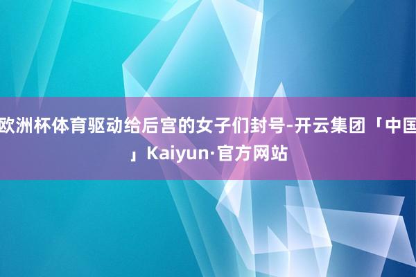欧洲杯体育驱动给后宫的女子们封号-开云集团「中国」Kaiyun·官方网站