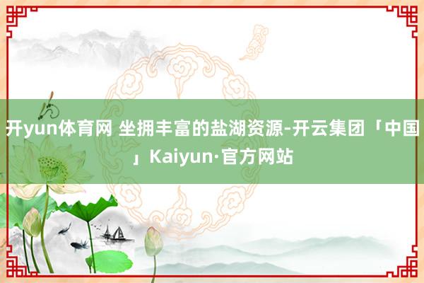 开yun体育网 坐拥丰富的盐湖资源-开云集团「中国」Kaiyun·官方网站