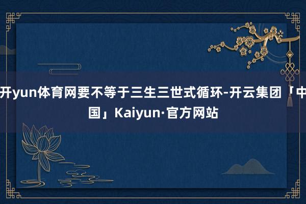 开yun体育网要不等于三生三世式循环-开云集团「中国」Kaiyun·官方网站