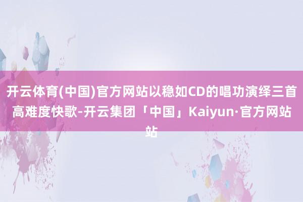 开云体育(中国)官方网站以稳如CD的唱功演绎三首高难度快歌-开云集团「中国」Kaiyun·官方网站