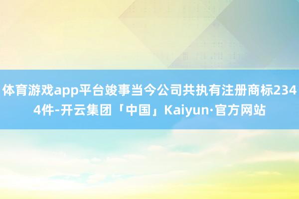 体育游戏app平台竣事当今公司共执有注册商标2344件-开云集团「中国」Kaiyun·官方网站