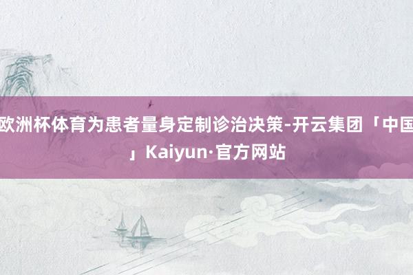 欧洲杯体育为患者量身定制诊治决策-开云集团「中国」Kaiyun·官方网站