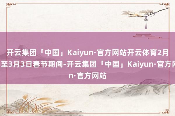 开云集团「中国」Kaiyun·官方网站开云体育2月7日至3月3日春节期间-开云集团「中国」Kaiyun·官方网站