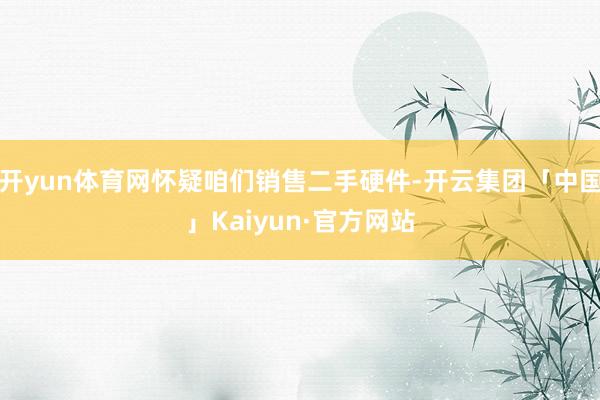 开yun体育网怀疑咱们销售二手硬件-开云集团「中国」Kaiyun·官方网站