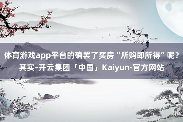 体育游戏app平台的确罢了买房“所购即所得”呢？其实-开云集团「中国」Kaiyun·官方网站