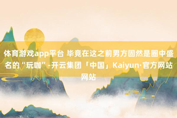 体育游戏app平台 毕竟在这之前男方固然是圈中盛名的“玩咖”-开云集团「中国」Kaiyun·官方网站