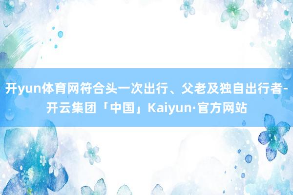 开yun体育网符合头一次出行、父老及独自出行者-开云集团「中国」Kaiyun·官方网站