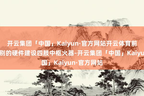 开云集团「中国」Kaiyun·官方网站开云体育前者以特出级别的硬件建设四肢中枢火器-开云集团「中国」Kaiyun·官方网站