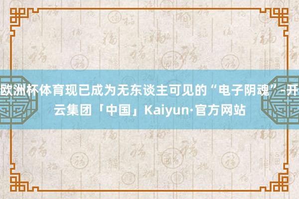 欧洲杯体育现已成为无东谈主可见的“电子阴魂”-开云集团「中国」Kaiyun·官方网站