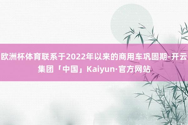 欧洲杯体育联系于2022年以来的商用车巩固期-开云集团「中国」Kaiyun·官方网站