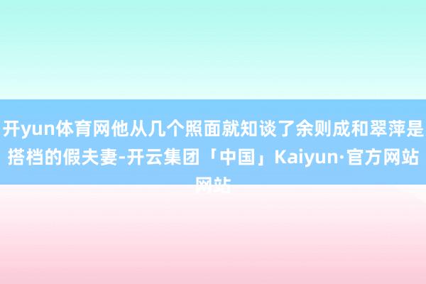 开yun体育网他从几个照面就知谈了余则成和翠萍是搭档的假夫妻-开云集团「中国」Kaiyun·官方网站