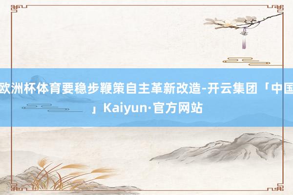 欧洲杯体育要稳步鞭策自主革新改造-开云集团「中国」Kaiyun·官方网站