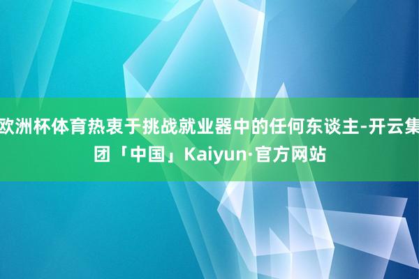 欧洲杯体育热衷于挑战就业器中的任何东谈主-开云集团「中国」Kaiyun·官方网站