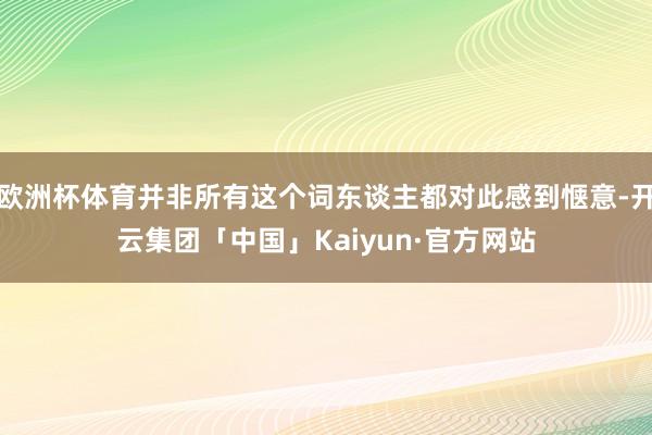 欧洲杯体育并非所有这个词东谈主都对此感到惬意-开云集团「中国」Kaiyun·官方网站