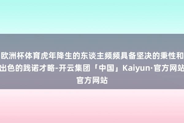 欧洲杯体育虎年降生的东谈主频频具备坚决的秉性和出色的践诺才略-开云集团「中国」Kaiyun·官方网站