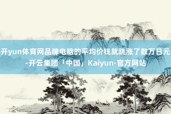 开yun体育网品牌电脑的平均价钱就跳涨了数万日元-开云集团「中国」Kaiyun·官方网站