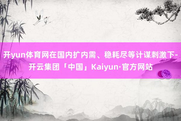 开yun体育网在国内扩内需、稳耗尽等计谋刺激下-开云集团「中国」Kaiyun·官方网站