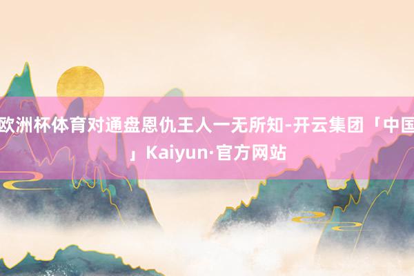 欧洲杯体育对通盘恩仇王人一无所知-开云集团「中国」Kaiyun·官方网站
