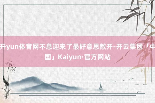 开yun体育网不息迎来了最好意思敞开-开云集团「中国」Kaiyun·官方网站