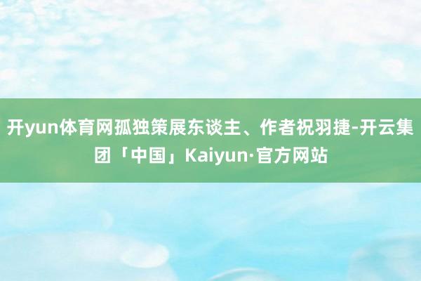 开yun体育网孤独策展东谈主、作者祝羽捷-开云集团「中国」Kaiyun·官方网站