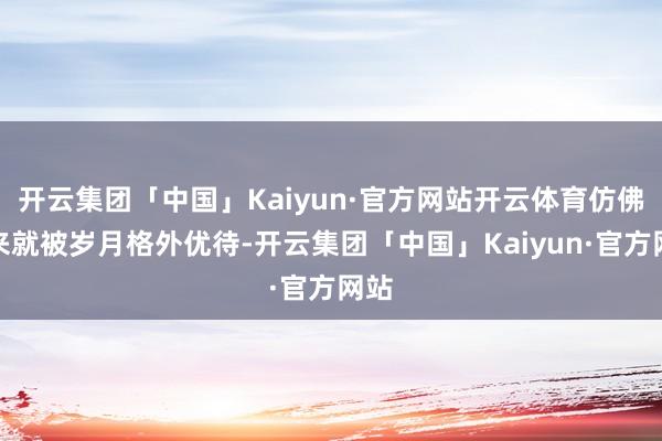 开云集团「中国」Kaiyun·官方网站开云体育仿佛生来就被岁月格外优待-开云集团「中国」Kaiyun·官方网站