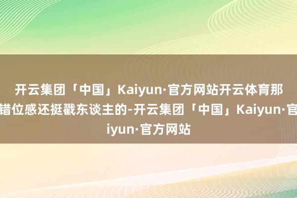 开云集团「中国」Kaiyun·官方网站开云体育那种时空错位感还挺戳东谈主的-开云集团「中国」Kaiyun·官方网站