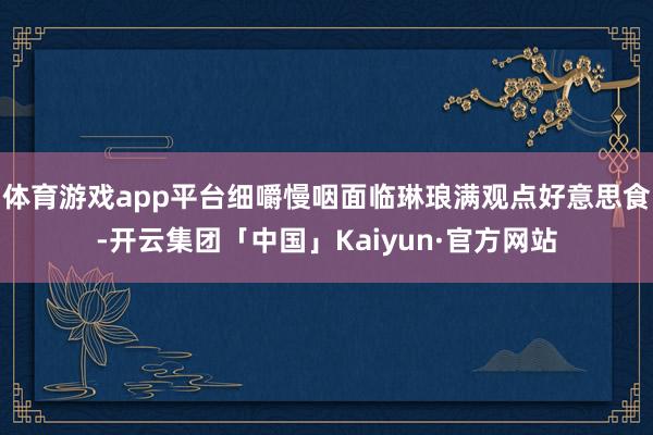 体育游戏app平台细嚼慢咽面临琳琅满观点好意思食-开云集团「中国」Kaiyun·官方网站