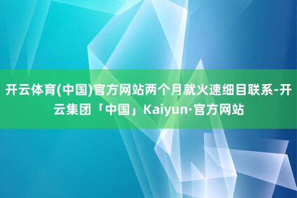 开云体育(中国)官方网站两个月就火速细目联系-开云集团「中国」Kaiyun·官方网站