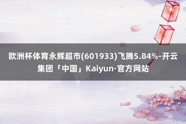 欧洲杯体育永辉超市(601933)飞腾5.84%-开云集团「中国」Kaiyun·官方网站