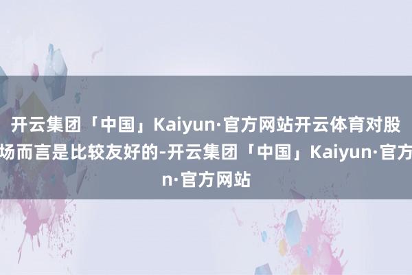 开云集团「中国」Kaiyun·官方网站开云体育对股票商场而言是比较友好的-开云集团「中国」Kaiyun·官方网站