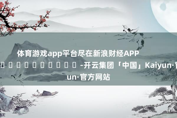 体育游戏app平台尽在新浪财经APP            													-开云集团「中国」Kaiyun·官方网站
