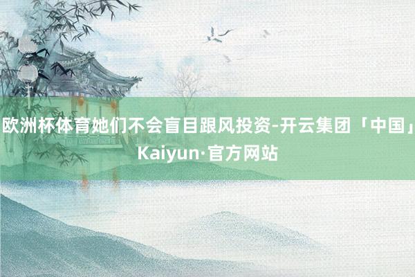 欧洲杯体育她们不会盲目跟风投资-开云集团「中国」Kaiyun·官方网站