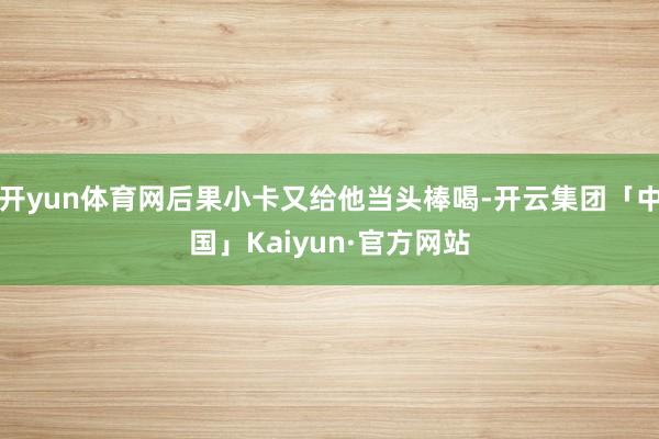 开yun体育网后果小卡又给他当头棒喝-开云集团「中国」Kaiyun·官方网站