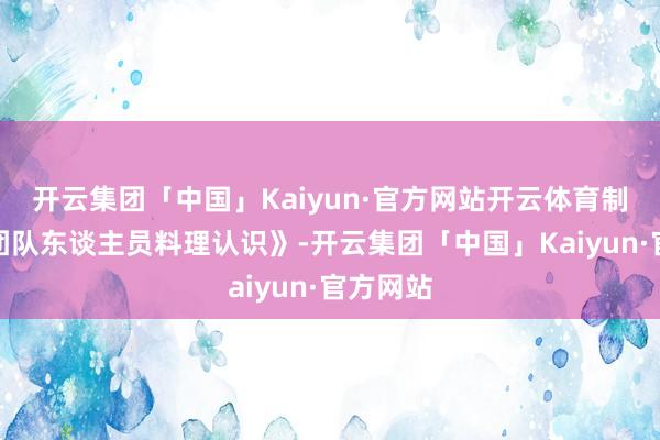 开云集团「中国」Kaiyun·官方网站开云体育制定了《团队东谈主员料理认识》-开云集团「中国」Kaiyun·官方网站