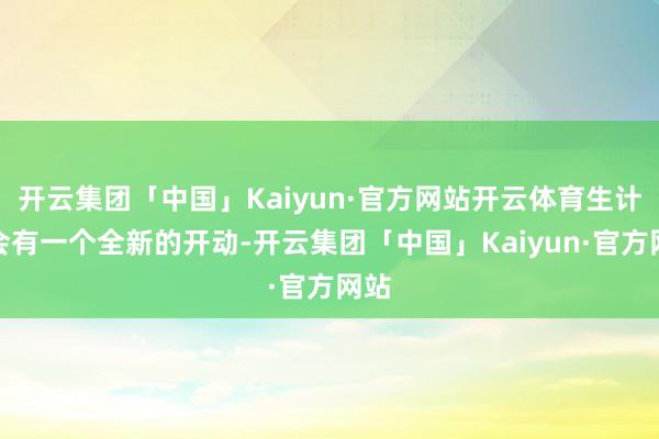 开云集团「中国」Kaiyun·官方网站开云体育生计就会有一个全新的开动-开云集团「中国」Kaiyun·官方网站