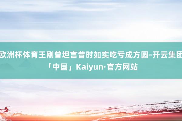 欧洲杯体育王刚曾坦言昔时如实吃亏成方圆-开云集团「中国」Kaiyun·官方网站