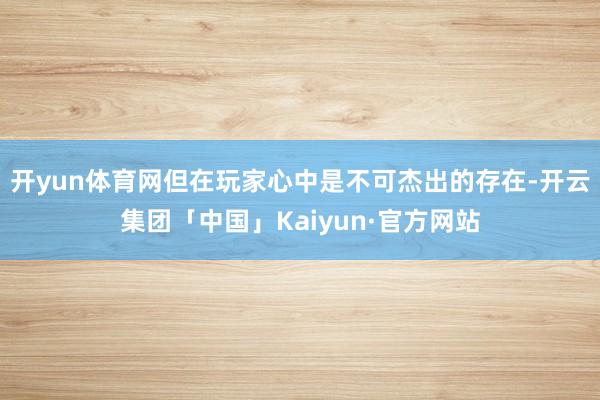 开yun体育网但在玩家心中是不可杰出的存在-开云集团「中国」Kaiyun·官方网站