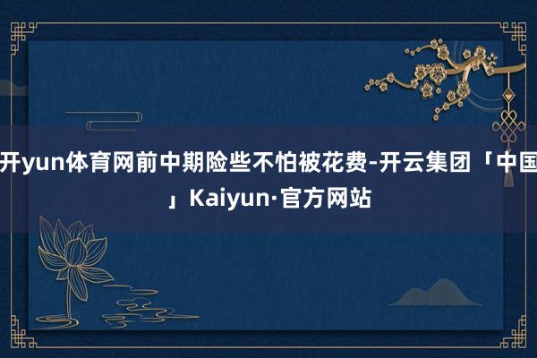 开yun体育网前中期险些不怕被花费-开云集团「中国」Kaiyun·官方网站