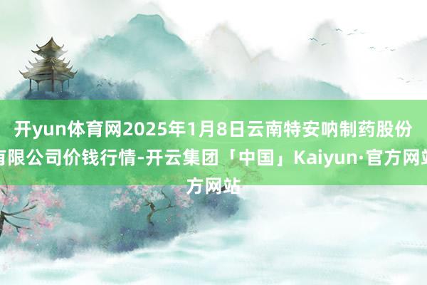 开yun体育网2025年1月8日云南特安呐制药股份有限公司价钱行情-开云集团「中国」Kaiyun·官方网站