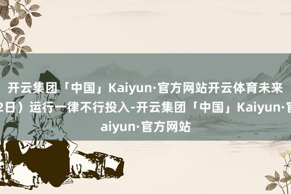 开云集团「中国」Kaiyun·官方网站开云体育未来（3月12日）运行一律不行投入-开云集团「中国」Kaiyun·官方网站