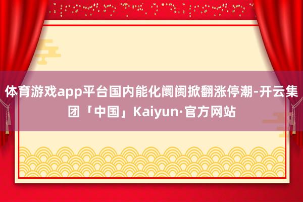 体育游戏app平台国内能化阛阓掀翻涨停潮-开云集团「中国」Kaiyun·官方网站