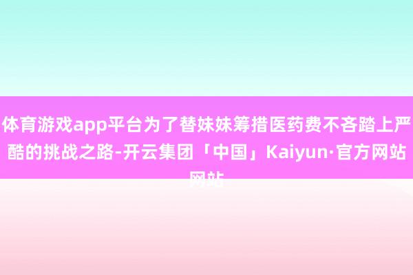 体育游戏app平台为了替妹妹筹措医药费不吝踏上严酷的挑战之路-开云集团「中国」Kaiyun·官方网站
