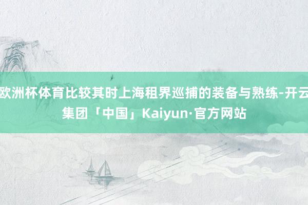 欧洲杯体育比较其时上海租界巡捕的装备与熟练-开云集团「中国」Kaiyun·官方网站