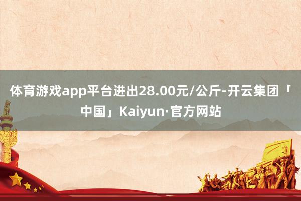 体育游戏app平台进出28.00元/公斤-开云集团「中国」Kaiyun·官方网站