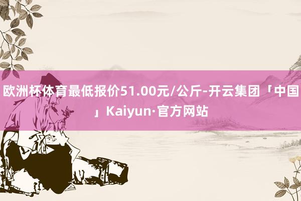 欧洲杯体育最低报价51.00元/公斤-开云集团「中国」Kaiyun·官方网站