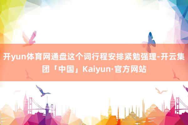 开yun体育网通盘这个词行程安排紧勉强理-开云集团「中国」Kaiyun·官方网站