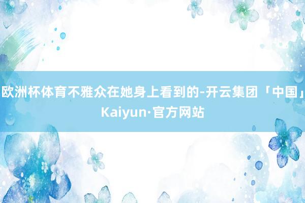 欧洲杯体育不雅众在她身上看到的-开云集团「中国」Kaiyun·官方网站