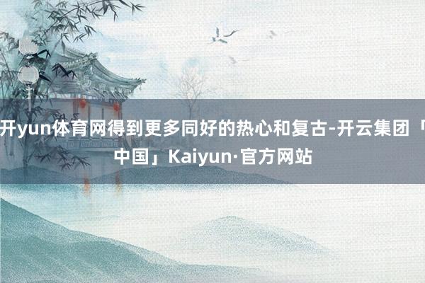 开yun体育网得到更多同好的热心和复古-开云集团「中国」Kaiyun·官方网站