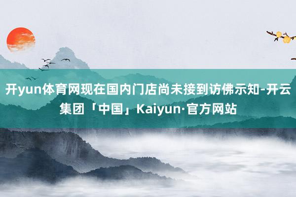 开yun体育网现在国内门店尚未接到访佛示知-开云集团「中国」Kaiyun·官方网站